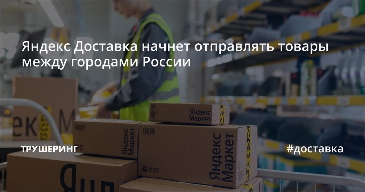 Яндекс Доставка начнет отправлять товары между городами России - Трушеринг